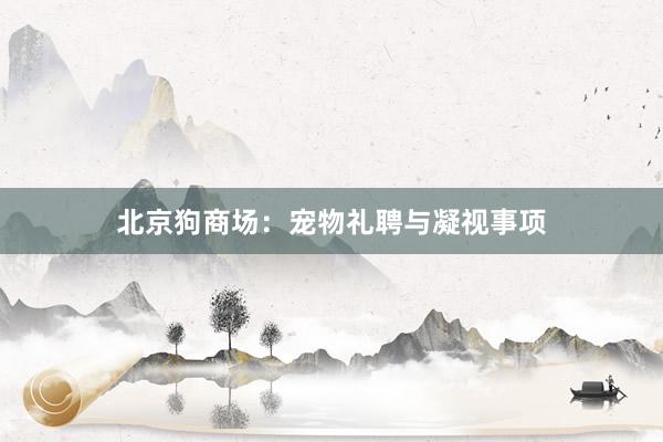 北京狗商场:宠物礼聘与凝视事项